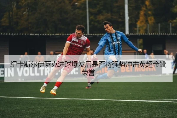 纽卡斯尔伊萨克进球爆发后是否将强势冲击英超金靴荣誉