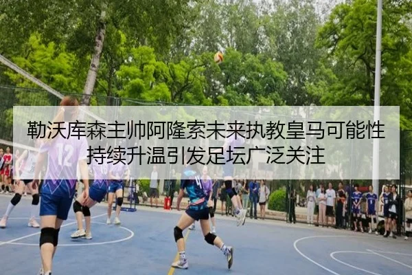 勒沃库森主帅阿隆索未来执教皇马可能性持续升温引发足坛广泛关注